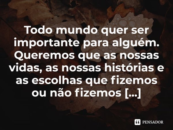 ⁠Todo mundo quer ser importante para alguém. Queremos que as nossas vidas, as nossas histórias e as escolhas que fizemos ou não fizemos importem.... Frase de Anthony Ray Hinton.