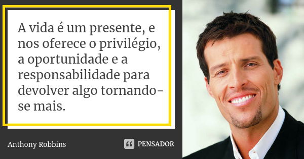 A vida é um presente, e nos oferece o privilégio, a oportunidade e a responsabilidade para devolver algo tornando-se mais.... Frase de Anthony Robbins.