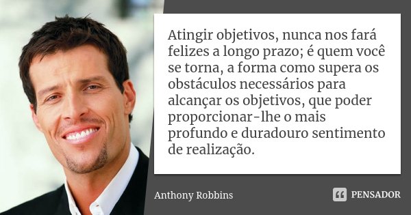 Atingir objetivos, nunca nos fará felizes a longo prazo; é quem você se torna, a forma como supera os obstáculos necessários para alcançar os objetivos, que pod... Frase de Anthony Robbins.