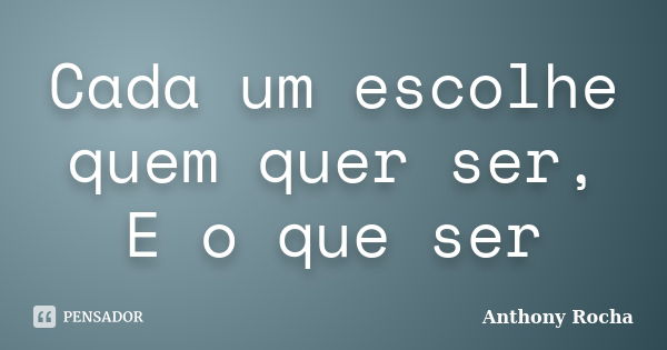 Cada um escolhe quem quer ser, E o que ser... Frase de Anthony Rocha.