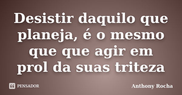 Desistir daquilo que planeja, é o mesmo que que agir em prol da suas triteza... Frase de Anthony Rocha.