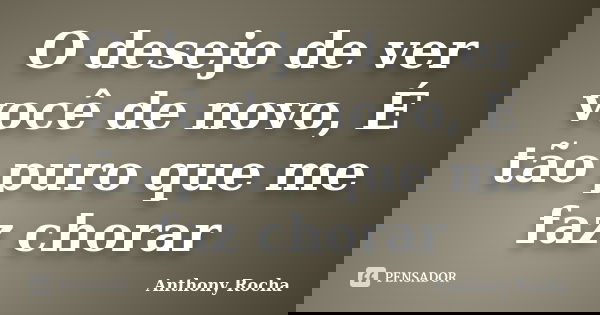 O desejo de ver você de novo, É tão puro que me faz chorar... Frase de Anthony Rocha.