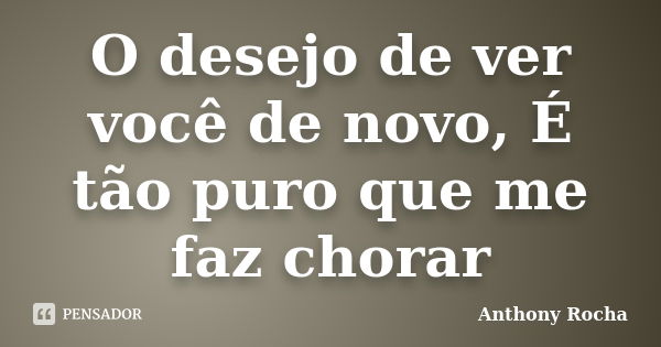 O desejo de ver você de novo, É tão puro que me faz chorar... Frase de Anthony Rocha.