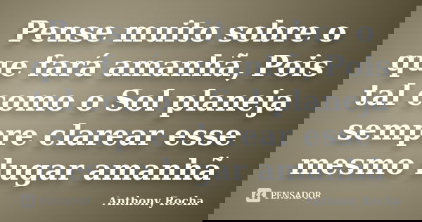 Pense muito sobre o que fará amanhã, Pois tal como o Sol planeja sempre clarear esse mesmo lugar amanhã... Frase de Anthony Rocha.