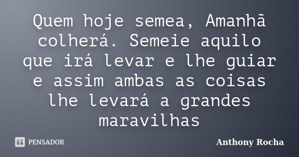 Quem hoje semea, Amanhã colherá. Semeie aquilo que irá levar e lhe guiar e assim ambas as coisas lhe levará a grandes maravilhas... Frase de Anthony Rocha.