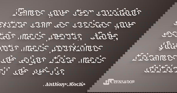 Temos que ter cuidado extra com as coisas que estão mais perto, Sabe, Quanto mais próximos ficamos de algo fica mais difícil de vê-lo.... Frase de Anthony Rocha.