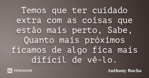 Temos que ter cuidado extra com as coisas que estão mais perto, Sabe, Quanto mais próximos ficamos de algo fica mais difícil de vê-lo.... Frase de Anthony Rocha.