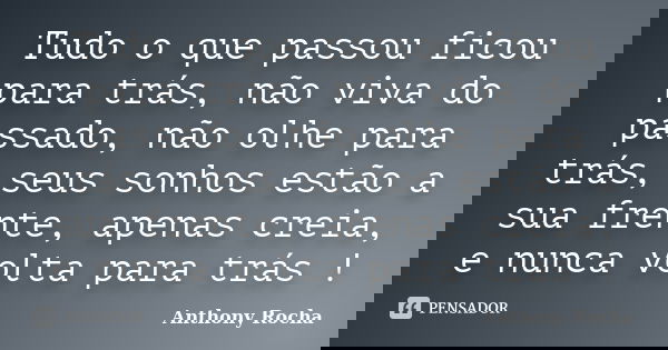 Tudo o que passou ficou para trás, não viva do passado, não olhe para trás, seus sonhos estão a sua frente, apenas creia, e nunca volta para trás !... Frase de Anthony Rocha.