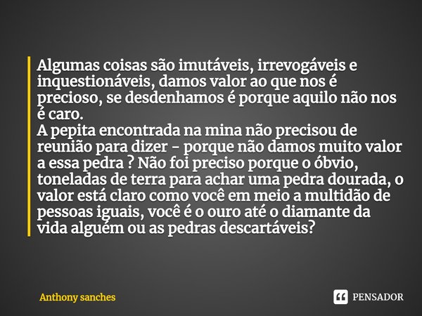 ⁠Algumas coisas são imutáveis, irrevogáveis e inquestionáveis, damos valor ao que nos é precioso, se desdenhamos é porque aquilo não nos é caro.
A pepita encont... Frase de Anthony Sanches.