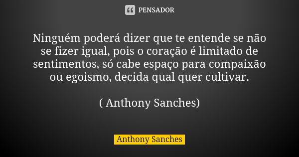 Ninguém poderá dizer que te entende se não se fizer igual, pois o coração é limitado de sentimentos, só cabe espaço para compaixão ou egoismo, decida qual quer ... Frase de Anthony Sanches.