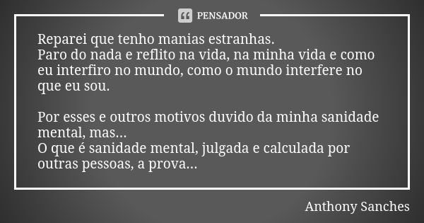 Reparei que tenho manias estranhas.
Paro do nada e reflito na vida, na minha vida e como eu interfiro no mundo, como o mundo interfere no que eu sou. Por esses ... Frase de anthony sanches.