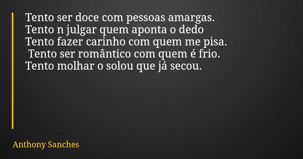 Tento ser doce com pessoas amargas. Tento n julgar quem aponta o dedo Tento fazer carinho com quem me pisa. Tento ser romântico com quem é frio. Tento molhar o ... Frase de Anthony Sanches.