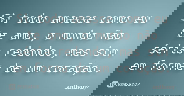 Si todo amasse como eu te amo, o mundo não séria redondo, mas sim em forma de um coração.... Frase de Anthony.