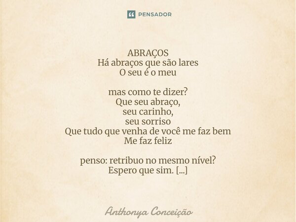  ABRAÇOS Há abraços que são lares O seu é o meu mas como te dizer? Que seu abraço, seu carinho, seu sorriso Que tudo que venha de você me faz bem Me faz feliz ... Frase de Anthonya Conceição.