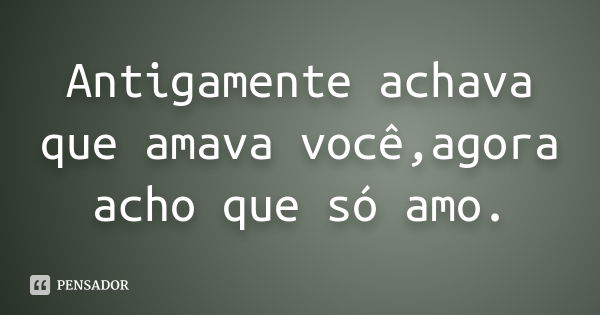 Antigamente achava que amava você,agora acho que só amo.