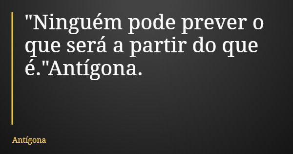 "Ninguém pode prever o que será a partir do que é."Antígona.... Frase de Antígona.
