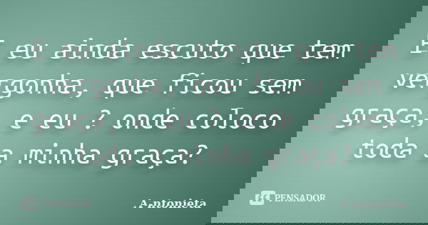 E eu ainda escuto que tem vergonha, que ficou sem graça, e eu ? onde coloco toda a minha graça?... Frase de A-ntonieta.