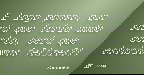 E logo penso, que será que teria dado certo, será que estaríamos felizes?!... Frase de A-ntonieta.
