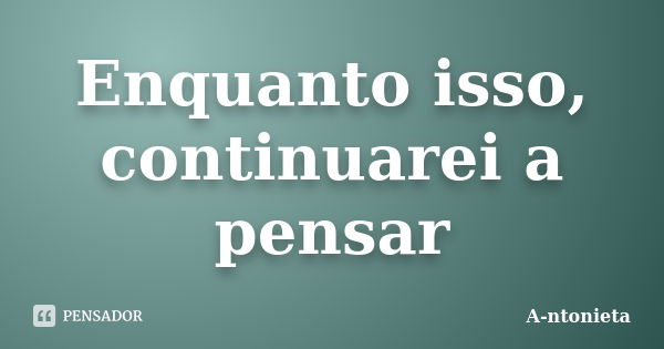 Enquanto isso, continuarei a pensar... Frase de A-ntonieta.