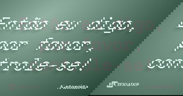 Então eu digo, por favor, controle-se!... Frase de A-ntonieta.