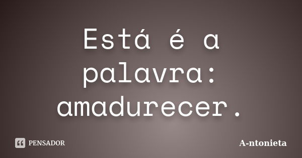 Está é a palavra: amadurecer.... Frase de A-ntonieta.