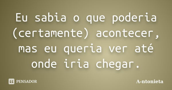 Eu sabia o que poderia (certamente) acontecer, mas eu queria ver até onde iria chegar.... Frase de A-ntonieta.