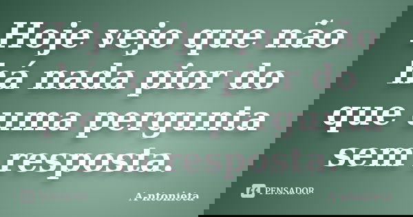 Hoje vejo que não há nada pior do que uma pergunta sem resposta.... Frase de A-ntonieta.
