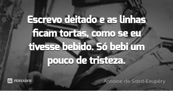 Escrevo deitado e as linhas ficam tortas, como se eu tivesse bebido. Só bebi um pouco de tristeza.... Frase de Antoine de Saint-Exupéry.
