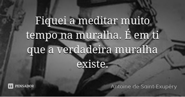 Fiquei a meditar muito tempo na muralha. É em ti que a verdadeira muralha existe.... Frase de Antoine de Saint-Exupéry.
