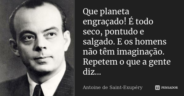 Que planeta engraçado! É todo seco, pontudo e salgado. E os homens não têm imaginação. Repetem o que a gente diz...... Frase de Antoine de Saint-Exupéry.