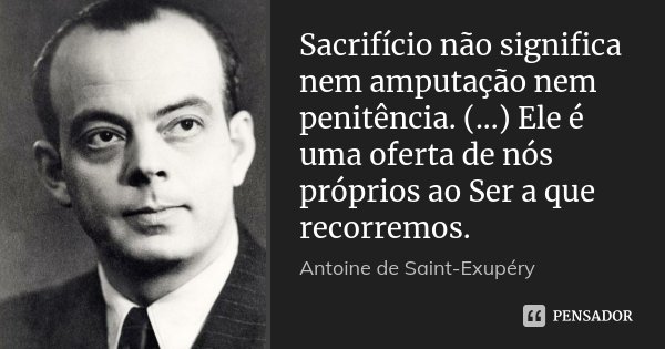 Sacrifício não significa nem amputação nem penitência. (...) Ele é uma oferta de nós próprios ao Ser a que recorremos.... Frase de Antoine de Saint-Exupéry.