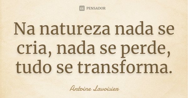Na natureza nada se cria, nada se perde, tudo se transforma.... Frase de Antoine Lavoisier.