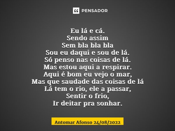  Eu lá e cá. Sendo assim Sem bla bla bla Sou eu daqui e sou de lá. Só penso nas coisas de lá. Mas estou aqui a respirar. Aqui é bom eu vejo o mar, Mas que saud... Frase de Antomar Afonso 24082022.