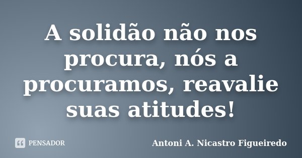 A solidão não nos procura, nós a procuramos, reavalie suas atitudes!... Frase de Antoni A. Nicastro Figueiredo.