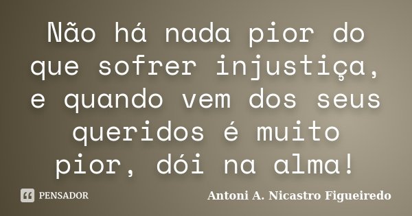 Não há nada pior do que sofrer injustiça, e quando vem dos seus queridos é muito pior, dói na alma!... Frase de Antoni A. Nicastro Figueiredo.