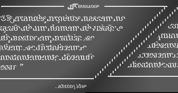 “Os grandes projetos nascem no coração de um homem de visão; e quando postos em prática, se desenvolvem, se fortalecem e crescem constantemente, fazendo bastant... Frase de Antoni Jose.