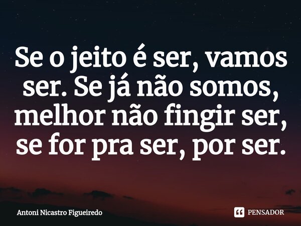 ⁠Se o jeito é ser, vamos ser. Se já não somos, melhor não fingir ser, se for pra ser, por ser.... Frase de Antoni Nicastro Figueiredo.
