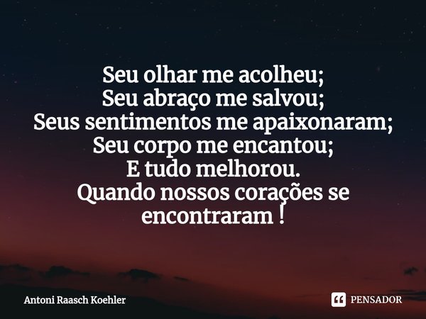 Seu olhar me acolheu;
Seu abraço me salvou;
Seus sentimentos me apaixonaram;
Seu corpo me encantou;
E tudo melhorou.
Quando nossos corações se encontraram !... Frase de Antoni Raasch Koehler.