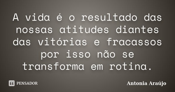 A vida é o resultado das nossas atitudes diantes das vitórias e fracassos por isso não se transforma em rotina.... Frase de Antonia Araújo.