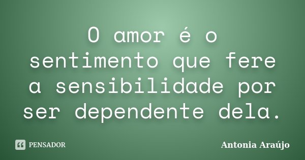 O amor é o sentimento que fere a sensibilidade por ser dependente dela.... Frase de Antonia Araújo.
