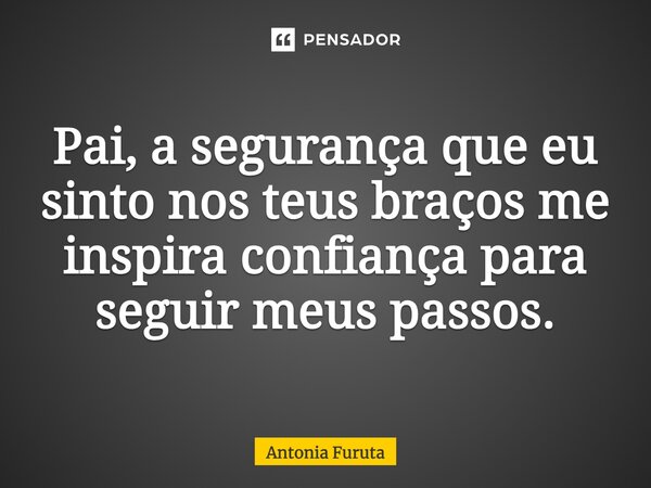 Pai, a segurança que eu sinto nos teus braços me inspira confiança para seguir meus passos.... Frase de Antônia Furuta.