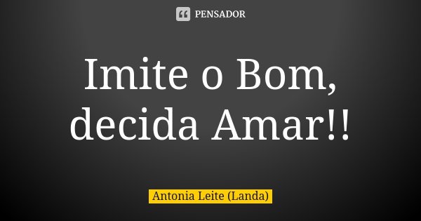 Imite o Bom, decida Amar!!... Frase de Antonia Leite (Landa).