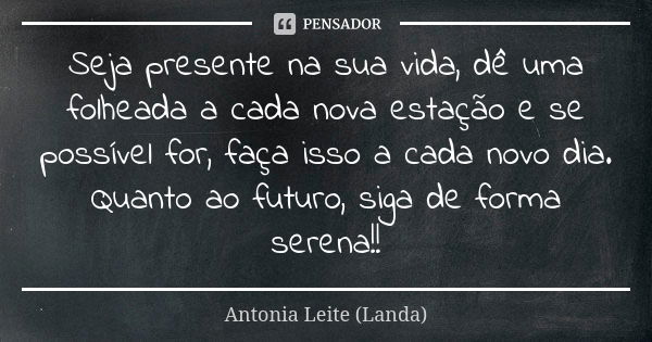 Seja presente na sua vida, dê uma folheada a cada nova estação e se possível for, faça isso a cada novo dia. Quanto ao futuro, siga de forma serena!!... Frase de Antonia Leite (Landa).