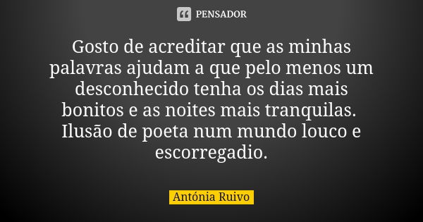 Gosto de acreditar que as minhas palavras ajudam a que pelo menos um desconhecido tenha os dias mais bonitos e as noites mais tranquilas. Ilusão de poeta num mu... Frase de Antónia Ruivo.