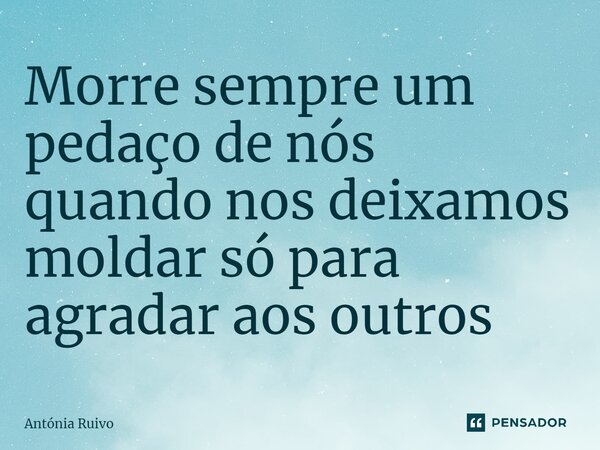 ⁠Morre sempre um pedaço de nós quando nos deixamos moldar só para agradar aos outros... Frase de Antónia Ruivo.