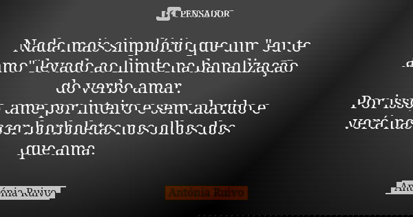 Nada mais simplório que um "eu te amo" levado ao limite na banalização do verbo amar. Por isso, ame por inteiro e sem alarido e verá nascer borboletas... Frase de Antónia Ruivo.
