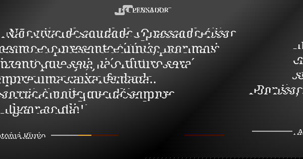 Não viva de saudade. O passado é isso mesmo e o presente é único, por mais cinzento que seja, já o futuro será sempre uma caixa fechada... Por isso, sorria à no... Frase de Antónia Ruivo.