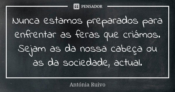 Nunca estamos preparados para enfrentar as feras que criámos. Sejam as da nossa cabeça ou as da sociedade, actual.... Frase de Antónia Ruivo.