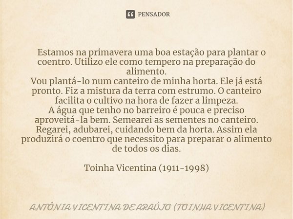 ⁠ Estamos na primavera uma boa estação para plantar o coentro. Utilizo ele como tempero na preparação do alimento. Vou plantá-lo num canteiro de minha horta. El... Frase de ANTÔNIA VICENTINA DE ARAÚJO (TOINHA VICENTINA).