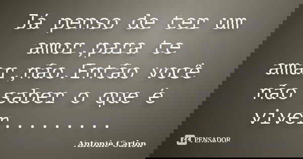 Já penso de ter um amor,para te amar,não.Então você não saber o que é viver............ Frase de Antonie Carlon.